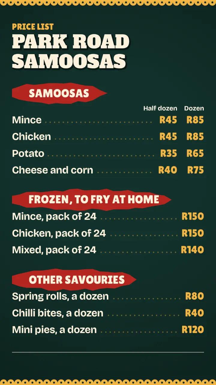 Example menu or price list with made-up details for Park Road Samoosas. Samoosas: Mince, Half dozen R45, Dozen R85; Chicken, Half dozen R45, Dozen R85; Potato, Half dozen R35, Dozen R65; Cheese and corn, Half dozen R40, Dozen R75. Frozen, to fry at home: Mince, pack of 24, R150; Chicken, pack of 24, R150; Mixed, pack of 24, R140. Other savouries: Spring rolls, a dozen, R80; Chilli bites, a dozen, R40; Mini pies, a dozen, R120.